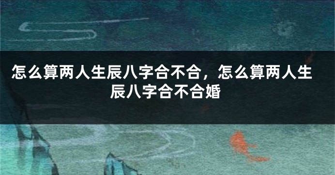 怎么算两人生辰八字合不合，怎么算两人生辰八字合不合婚