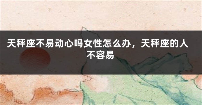 天秤座不易动心吗女性怎么办，天秤座的人不容易