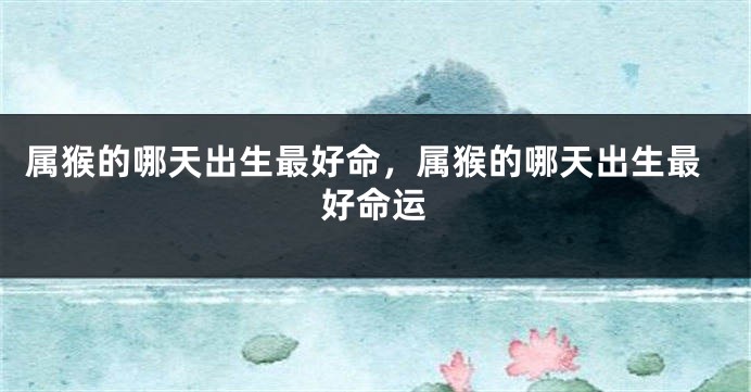 属猴的哪天出生最好命，属猴的哪天出生最好命运