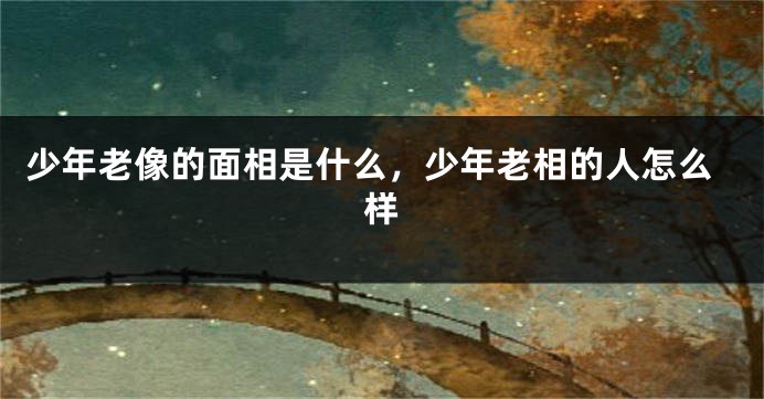 少年老像的面相是什么,少年老相的人怎么样