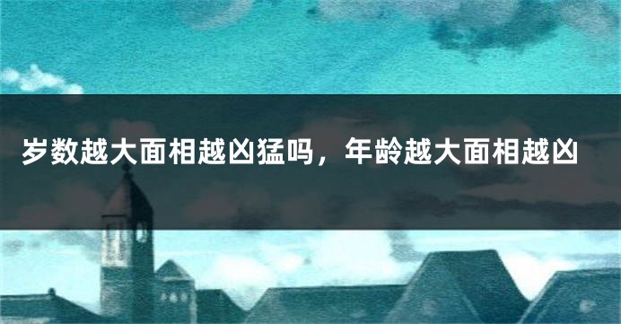 岁数越大面相越凶猛吗,年龄越大面相越凶