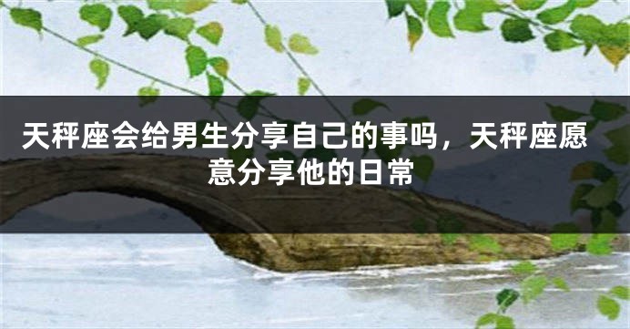天秤座会给男生分享自己的事吗,天秤座愿意分享他的日常
