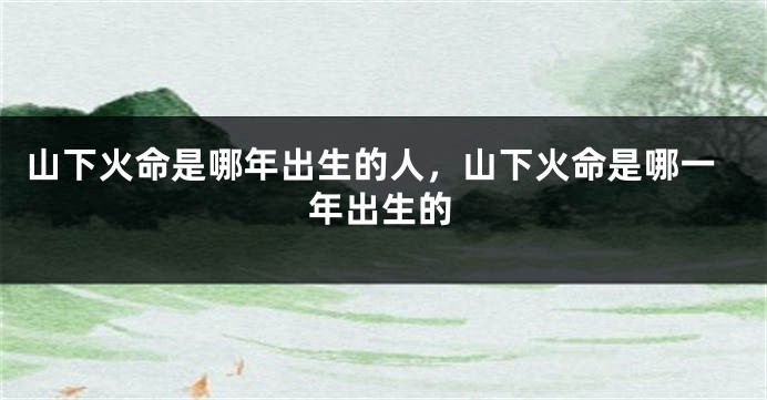 山下火命是哪年出生的人，山下火命是哪一年出生的