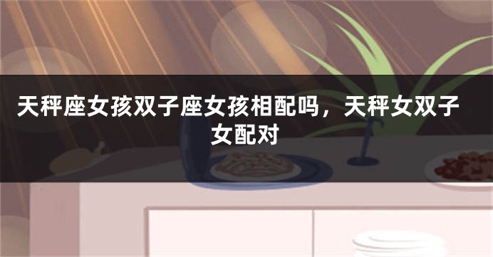 天秤座女孩双子座女孩相配吗,天秤女双子女配对