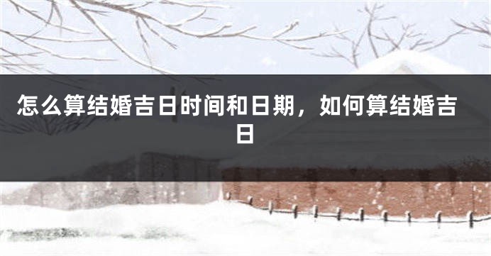 怎么算结婚吉日时间和日期，如何算结婚吉日