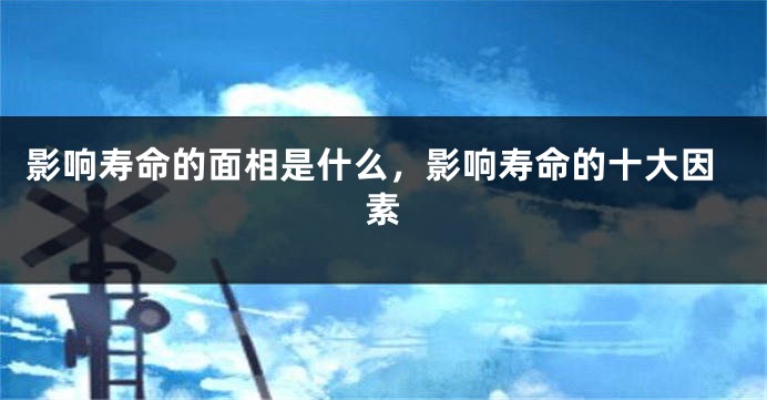 影响寿命的面相是什么，影响寿命的十大因素