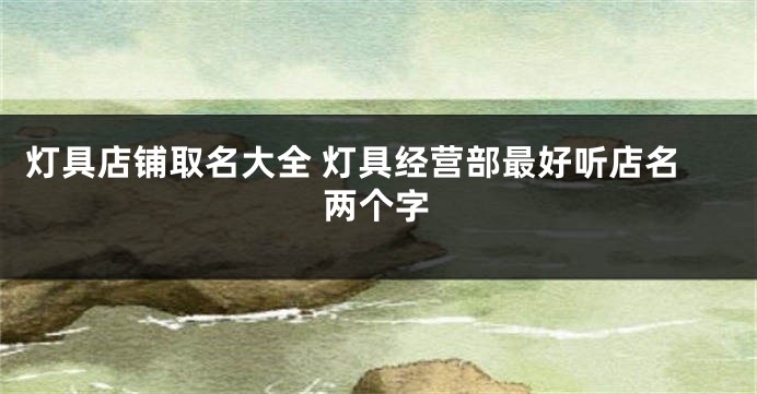 灯具店铺取名大全 灯具经营部最好听店名两个字