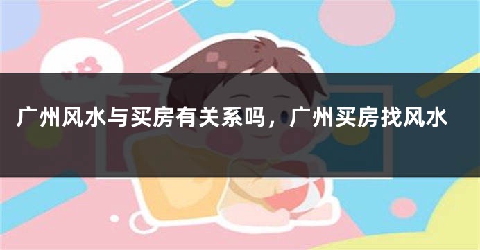 广州风水与买房有关系吗，广州买房找风水
