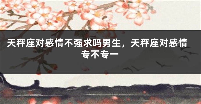天秤座对感情不强求吗男生，天秤座对感情专不专一