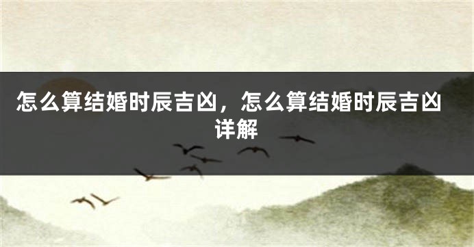 怎么算结婚时辰吉凶，怎么算结婚时辰吉凶详解