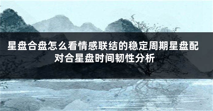星盘合盘怎么看情感联结的稳定周期星盘配对合星盘时间韧性分析