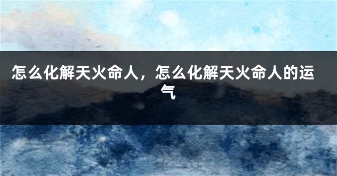 怎么化解天火命人，怎么化解天火命人的运气