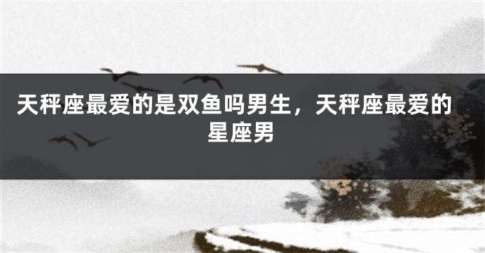 天秤座最爱的是双鱼吗男生,天秤座最爱的星座男