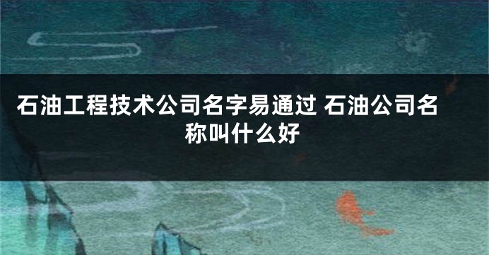 石油工程技术公司名字易通过 石油公司名称叫什么好