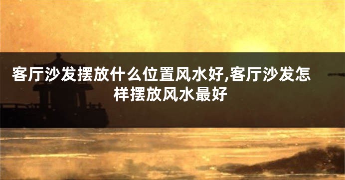客厅沙发摆放什么位置风水好,客厅沙发怎样摆放风水最好