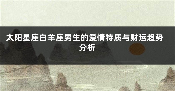 太阳星座白羊座男生的爱情特质与财运趋势分析