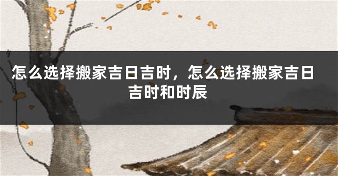 怎么选择搬家吉日吉时，怎么选择搬家吉日吉时和时辰
