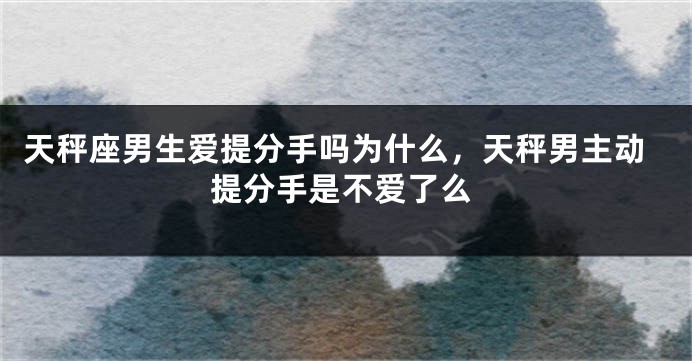 天秤座男生爱提分手吗为什么，天秤男主动提分手是不爱了么