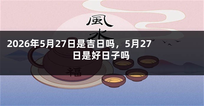 2026年5月27日是吉日吗,5月27日是好日子吗