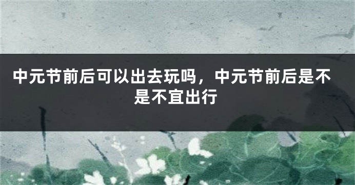 中元节前后可以出去玩吗,中元节前后是不是不宜出行