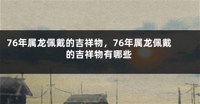 76年属龙佩戴的吉祥物，76年属龙佩戴的吉祥物有哪些