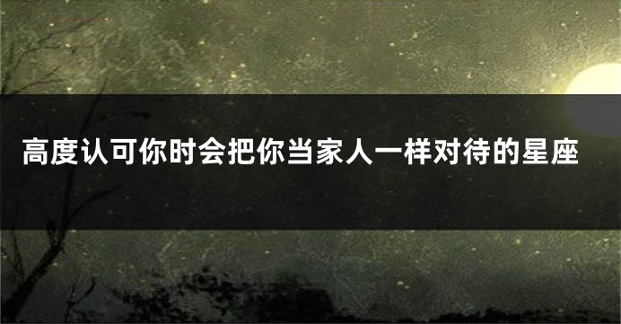 高度认可你时会把你当家人一样对待的星座