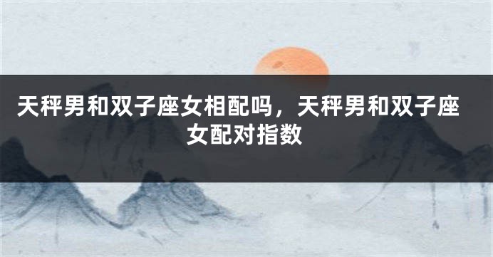 天秤男和双子座女相配吗，天秤男和双子座女配对指数