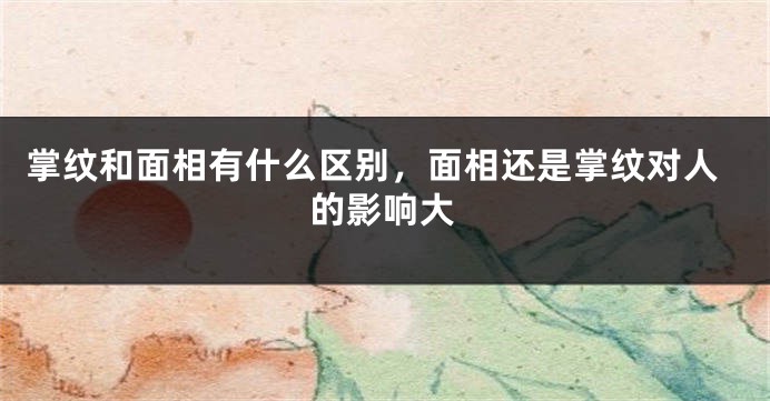 掌纹和面相有什么区别，面相还是掌纹对人的影响大