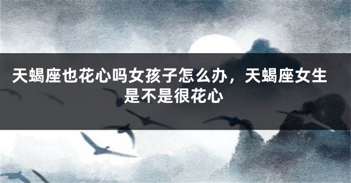 天蝎座也花心吗女孩子怎么办，天蝎座女生是不是很花心