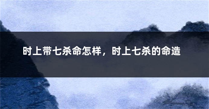 时上带七杀命怎样，时上七杀的命造