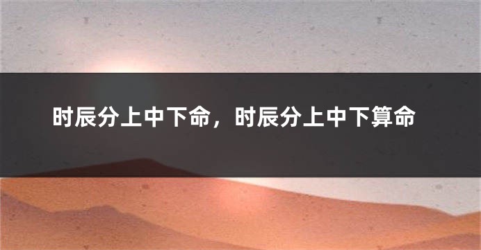 时辰分上中下命，时辰分上中下算命