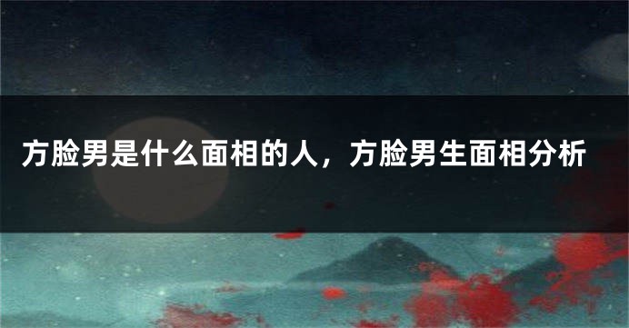方脸男是什么面相的人,方脸男生面相分析
