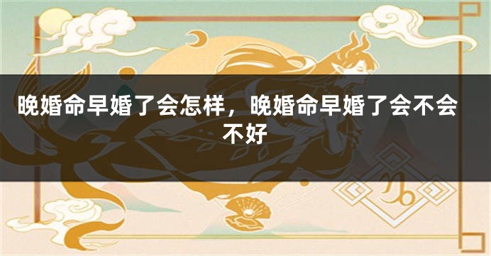 晚婚命早婚了会怎样，晚婚命早婚了会不会不好