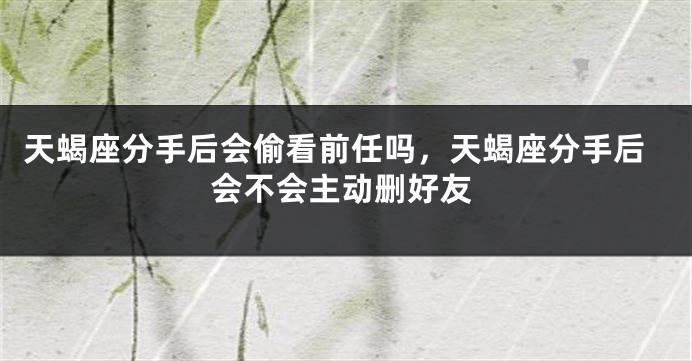 天蝎座分手后会偷看前任吗，天蝎座分手后会不会主动删好友