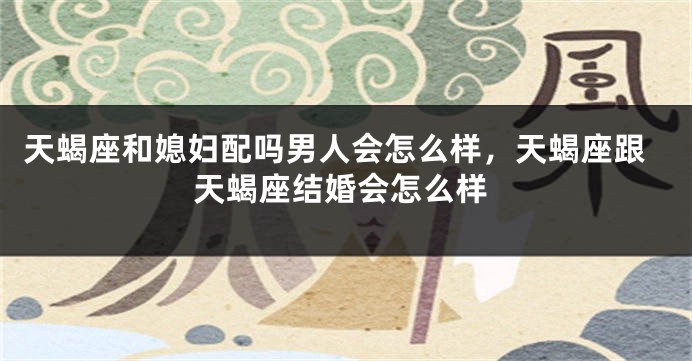 天蝎座和媳妇配吗男人会怎么样，天蝎座跟天蝎座结婚会怎么样