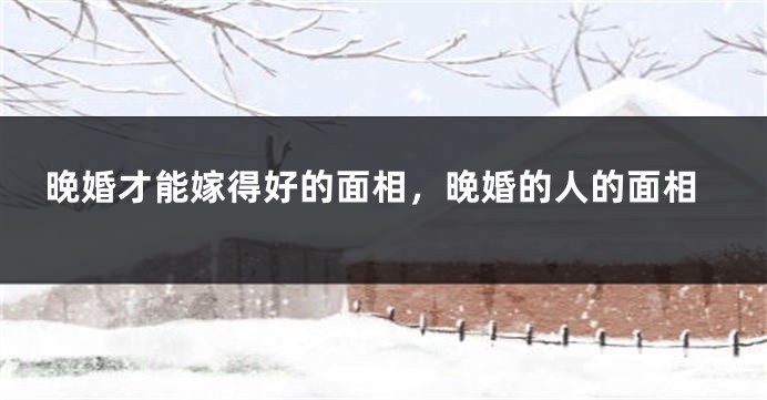晚婚才能嫁得好的面相,晚婚的人的面相