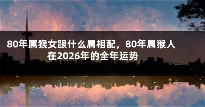 80年属猴女跟什么属相配，80年属猴人在2026年的全年运势