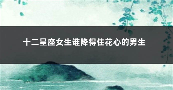 十二星座女生谁降得住花心的男生