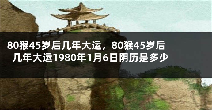 80猴45岁后几年大运，80猴45岁后几年大运1980年1月6日阴历是多少