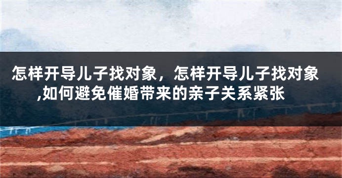 怎样开导儿子找对象，怎样开导儿子找对象,如何避免催婚带来的亲子关系紧张