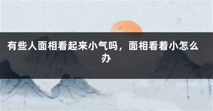 有些人面相看起来小气吗，面相看着小怎么办