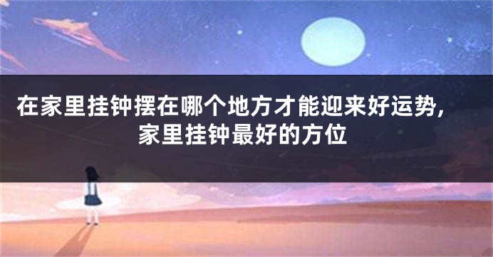 在家里挂钟摆在哪个地方才能迎来好运势,家里挂钟最好的方位