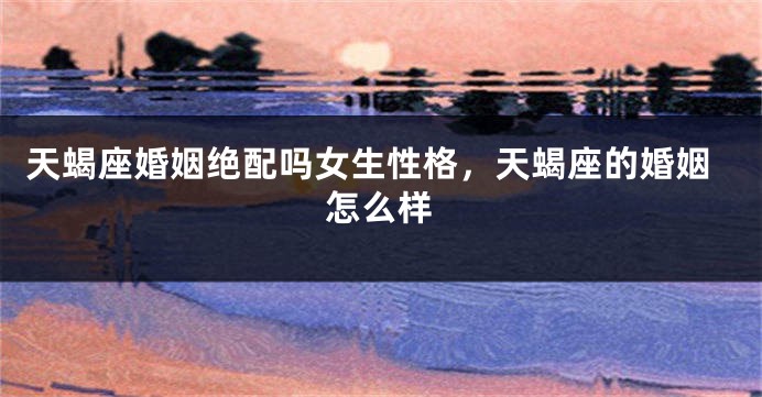 天蝎座婚姻绝配吗女生性格，天蝎座的婚姻怎么样