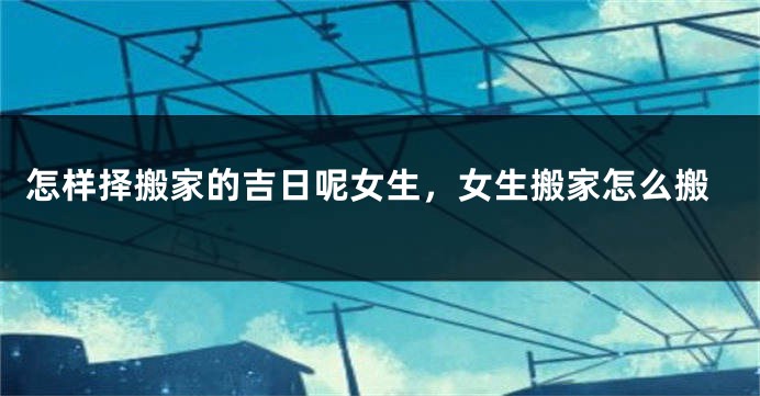 怎样择搬家的吉日呢女生，女生搬家怎么搬