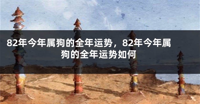 82年今年属狗的全年运势，82年今年属狗的全年运势如何
