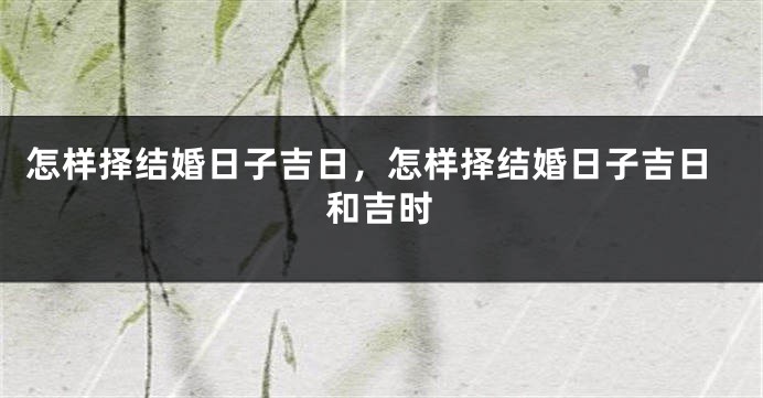 怎样择结婚日子吉日,怎样择结婚日子吉日和吉时