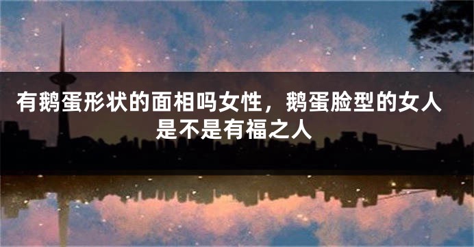 有鹅蛋形状的面相吗女性，鹅蛋脸型的女人是不是有福之人