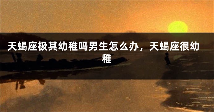 天蝎座极其幼稚吗男生怎么办，天蝎座很幼稚