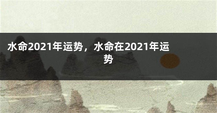 水命2021年运势，水命在2021年运势