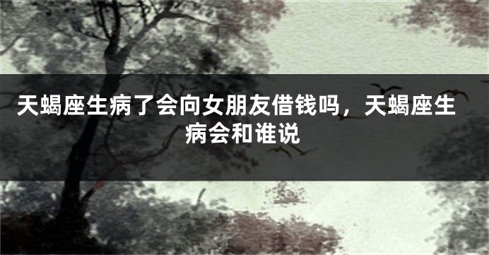 天蝎座生病了会向女朋友借钱吗,天蝎座生病会和谁说